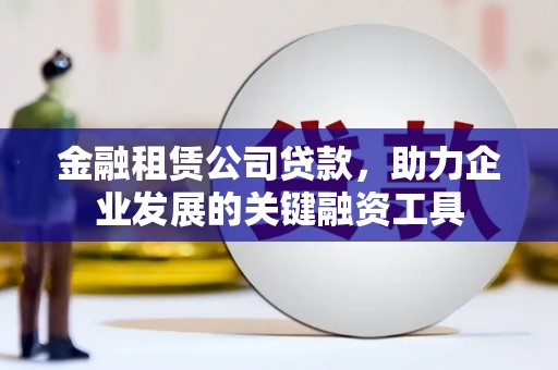 余江金融租赁公司贷款，助力企业发展的关键融资工具