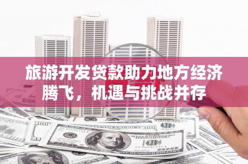望城旅游开发贷款助力地方经济腾飞，机遇与挑战并存