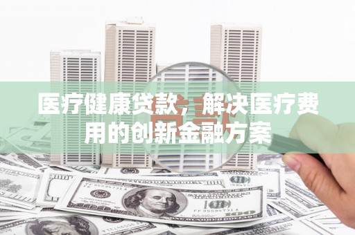 丰满医疗健康贷款，解决医疗费用的创新金融方案